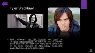 Tyler Blackburn



Tyler
Blackburn,
(12
de
octubre
de
1986)
es
un actor estadounidense. Es conocido por sus papeles
como Jesse Pratt en Peach Plum Pear y como Caleb Rivers
en las series originales de ABC Family Pretty Little
Liars y Ravenswood (serie de televisión)

 