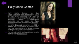 Holly Marie Combs


Holly
Marie
Combs
(n.
San
Diego, California; 3 de diciembre de 1973)
es una actriz estadounidense que ha
trabajado en diversas películas y series de
televisión,
siendo
particularmente
conocida por su papel de Piper
Halliwell en la serie de televisión Charmed.



La serie Charmed comenzó en 1998 y
terminó en 2006 y desde 2002 hasta 2006,
Holly fue además de una de sus actrices
protagonistas, productora de la serie.



Fue también actriz protagonista en la serie
de televisión Picket Fences.

 
