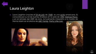 Laura Leighton


Laura Leighton (nacida el 24 de julio de 1968), es una actriz americana. Es
conocida por su rol de Sydney Andrews en la serie de 1990, Melrose Place,
y en el remake del 2009 de ésta. Actualmente interpreta a la madre de
Hanna Marin en el drama de ABC Family, Pretty Little Liars.

 