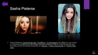 Sasha Pieterse



Sasha Pieterse (Johannesburgo, Sudáfrica, 17 de febrero de 1996) es una actriz
y cantante sudáfricana de origen estadounidense. Ella es más conocida por
sus roles como Amanda Strazzulla en Héroes y Alison DiLaurentis en Pretty Little
Liars.

 