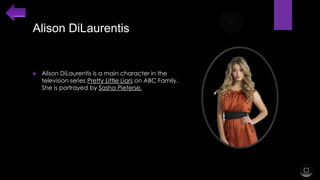 Alison DiLaurentis



Alison DiLaurentis is a main character in the
television series Pretty Little Liars on ABC Family.
She is portrayed by Sasha Pieterse.

 