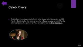 Caleb Rivers



Caleb Rivers is a character in Pretty Little Liars a television series on ABC
Family. Caleb is also the main character inRavenswood, an ABC Family
television series, the spin-off of PLL. He is portrayed by Tyler Blackburn.

 