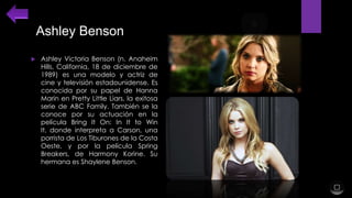 Ashley Benson


Ashley Victoria Benson (n. Anaheim
Hills, California, 18 de diciembre de
1989) es una modelo y actriz de
cine y televisión estadounidense. Es
conocida por su papel de Hanna
Marin en Pretty Little Liars, la exitosa
serie de ABC Family. También se la
conoce por su actuación en la
película Bring It On: In It to Win
It, donde interpreta a Carson, una
porrista de Los Tiburones de la Costa
Oeste, y por la película Spring
Breakers, de Harmony Korine. Su
hermana es Shaylene Benson.

 