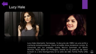 Lucy Hale

Lucy Hale (Memphis, Tennessee, 14 de junio de 1989)1 es una actriz y
cantante estadounidense. Ganó el reality show American Juniors. Es
conocida por sus papeles como Becca Sommers en Bionic
Woman, Rose Baker en Privileged, Sherrie en la película de terror
Scream 4, y Aria Montgomery en la serie de ABC Family Pretty Little

 