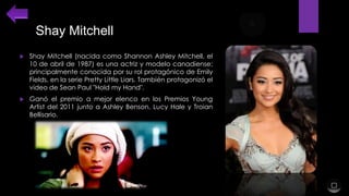 Shay Mitchell


Shay Mitchell (nacida como Shannon Ashley Mitchell, el
10 de abril de 1987) es una actriz y modelo canadiense;
principalmente conocida por su rol protagónico de Emily
Fields, en la serie Pretty Little Liars. También protagonizó el
video de Sean Paul "Hold my Hand".



Ganó el premio a mejor elenco en los Premios Young
Artist del 2011 junto a Ashley Benson, Lucy Hale y Troian
Bellisario.

 