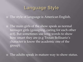    The style of language is American English.

   The main girls of the show speak as normal
    teenager girls (gossiping, caring for each other
    ect). But sometimes use long words to show
    how smart they are (e.g Troian Bellisario’s
    character is know the academic one of the
    group)

   The adults speak in mature way to show status.
 