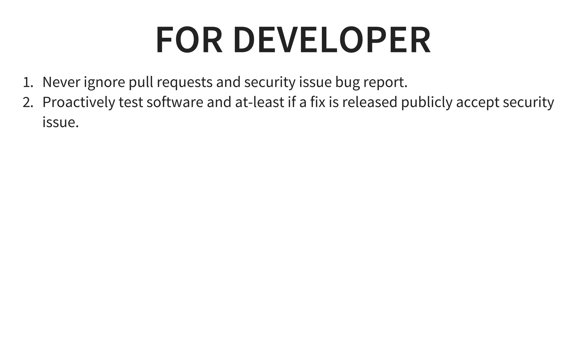 FOR DEVELOPER
1. Never ignore pull requests and security issue bug report.
2. Proactively test software and at-least if a fix is released publicly accept security
issue.
 