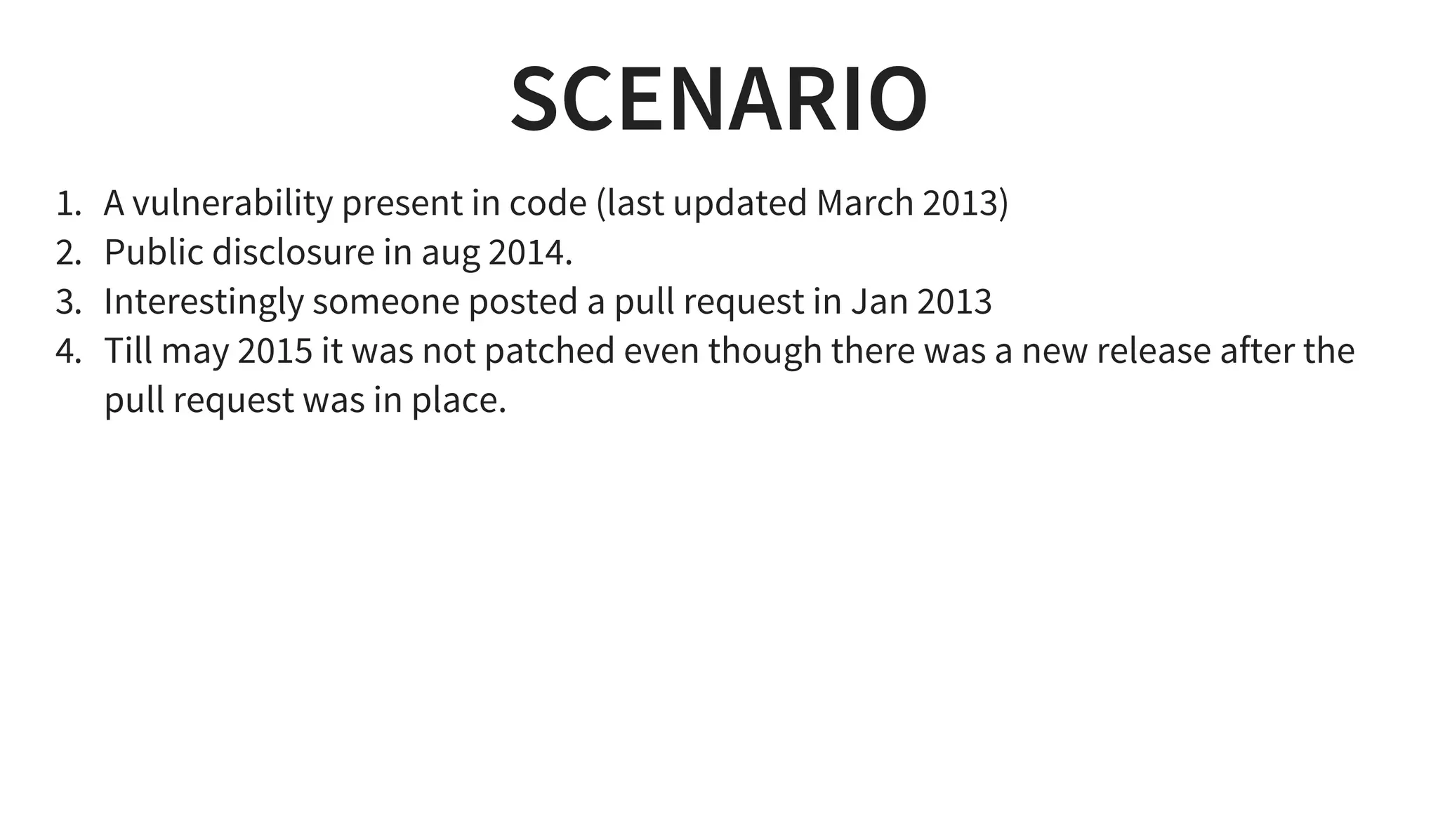 SCENARIO
1. A vulnerability present in code (last updated March 2013)
2. Public disclosure in aug 2014.
3. Interestingly someone posted a pull request in Jan 2013
4. Till may 2015 it was not patched even though there was a new release after the
pull request was in place.
 
