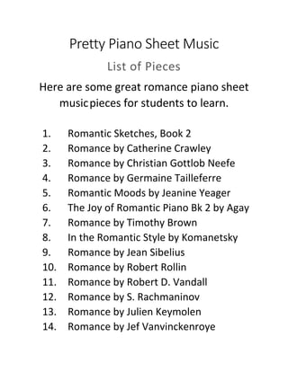 Pretty Piano Sheet Music
List of Pieces
Here are some great romance piano sheet
musicpieces for students to learn.
1. Romantic Sketches, Book 2
2. Romance by Catherine Crawley
3. Romance by Christian Gottlob Neefe
4. Romance by Germaine Tailleferre
5. Romantic Moods by Jeanine Yeager
6. The Joy of Romantic Piano Bk 2 by Agay
7. Romance by Timothy Brown
8. In the Romantic Style by Komanetsky
9. Romance by Jean Sibelius
10. Romance by Robert Rollin
11. Romance by Robert D. Vandall
12. Romance by S. Rachmaninov
13. Romance by Julien Keymolen
14. Romance by Jef Vanvinckenroye
 