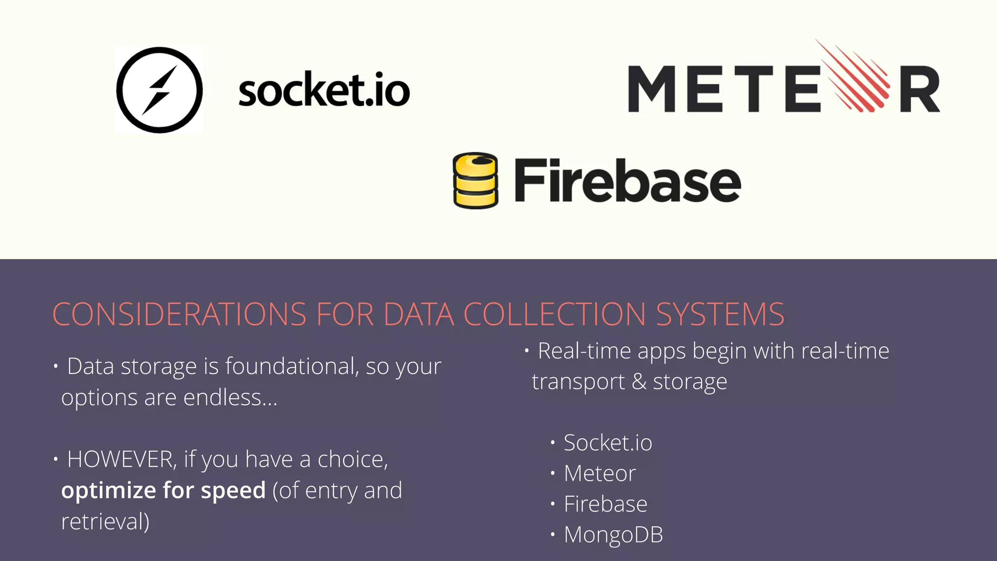 • Data storage is foundational, so your
options are endless…
• HOWEVER, if you have a choice,
optimize for speed (of entry and
retrieval)
• Real-time apps begin with real-time
transport & storage
• Socket.io
• Meteor
• Firebase
• MongoDB
CONSIDERATIONS FOR DATA COLLECTION SYSTEMS
 