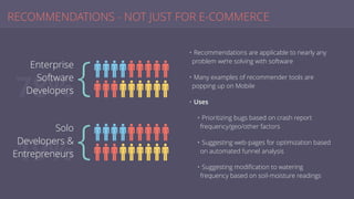 RECOMMENDATIONS - NOT JUST FOR E-COMMERCE
• Recommendations are applicable to nearly any
problem we’re solving with software
• Many examples of recommender tools are
popping up on Mobile
• Uses
• Prioritizing bugs based on crash report
frequency/geo/other factors
• Suggesting web-pages for optimization based
on automated funnel analysis
• Suggesting modiﬁcation to watering
frequency based on soil-moisture readings
78%
Enterprise
Software
Developers
19%
Solo
Developers &
Entrepreneurs
{
{
 