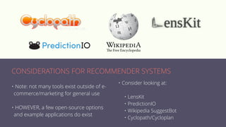 • Note: not many tools exist outside of e-
commerce/marketing for general use
• HOWEVER, a few open-source options
and example applications do exist
• Consider looking at:
• LensKit
• PredictionIO
• Wikipedia SuggestBot
• Cyclopath/Cycloplan
CONSIDERATIONS FOR RECOMMENDER SYSTEMS
 