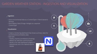 Ingestion
• Store environmental data as a ContentType in Telerik Backend
Services
• Store Battery Data (Charge, Voltage) as a separate
ContentType
Visualization
• Create a monitoring dashboard that shows summary views for
environmental and battery data
• Built with
• Node.js, Express and Modulus (hosting)
• Meteor for real-time communication
• Kendo UI for web dashboard widgets/UI
• NativeScript and UI for NativeScript for
Mobile
GARDEN WEATHER STATION - INGESTION AND VISUALIZATION
_
`
V
|
a
∠
∠
 