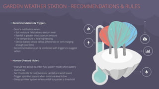 Recommendations & Triggers
• Send a notiﬁcation when:
• Soil moisture falls below a certain level
• Rainfall is greater than a certain amount
• The temperature is nearing freezing
• Device battery drops below a threshold or isn’t charging
enough over time
• Recommendations can be combined with triggers to suggest
action
Human-Directed (Rules)
• Instruct the device to enter “low-power” mode when battery
level is low
• Set thresholds for soil moisture, rainfall and wind speed
• Trigger sprinkler system when moisture-level is low
• Delay sprinkler system when rainfall surpasses a threshold
GARDEN WEATHER STATION - RECOMMENDATIONS & RULES
_
`
V
|
a
∠
∠
 