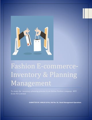 Fashion E-commerce-
Inventory & Planning
Management
To study the inventory planning process in an Online Fashion company- MTC
Ecom Pvt Limited
SUBMITTED BY: ANKUR SUYAL; Roll No. 56 ; Retail Management-Operations
 