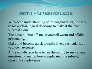 PRETTY SIMPLE RECIPE FOR SUCCESS
With deep understanding of the organization, one has
to make clear, logical decisions to make it the most
successful one.
The Lesson -First off, make yourself warm and affable
personality,
Make and become quick to make jokes, particularly at
your own expense.
And secondly, you have to get the ability to answer any
question, no matter how complicated the subject, in
clear and simple terms.
 