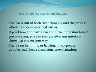PRETTY SIMPLE RECIPE FOR SUCCESS
That’s a result of both clear thinking and the process
which has been described earlier.
If you know and have clear and firm understanding of
you company, you can easily answer any question
thrown at you on your way.
There’s no hemming or hawing, no corporate
doublespeak; just a clear, concise explanation.
 