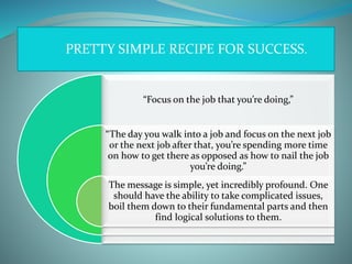 PRETTY SIMPLE RECIPE FOR SUCCESS.
“Focus on the job that you’re doing,”
“The day you walk into a job and focus on the next job
or the next job after that, you’re spending more time
on how to get there as opposed as how to nail the job
you’re doing.”
The message is simple, yet incredibly profound. One
should have the ability to take complicated issues,
boil them down to their fundamental parts and then
find logical solutions to them.
 