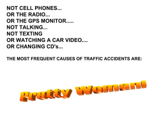 Pretty Woman! NOT CELL PHONES... OR THE RADIO... OR THE GPS MONITOR..... NOT TALKING... NOT TEXTING OR WATCHING A CAR VIDEO.... OR CHANGING CD's... THE MOST FREQUENT CAUSES OF TRAFFIC ACCIDENTS ARE: 
