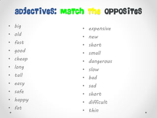 adjectives: match the opposites
• big
• old
• fast
• good
• cheap
• long
• tall
• easy
• safe
• happy
• fat
• expensive
• new
• short
• small
• dangerous
• slow
• bad
• sad
• short
• difficult
• thin
 