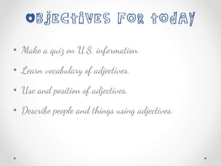 • Make a quiz on U.S. information.
• Learn vocabulary of adjectives.
• Use and position of adjectives.
• Describe people and things using adjectives.
 