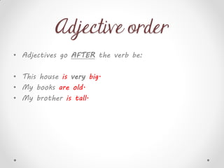 Adjective order
• Adjectives go AFTER the verb be:
• This house is very big.
• My books are old.
• My brother is tall.
 