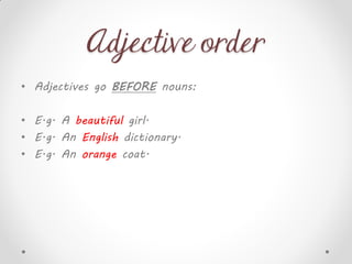 Adjective order
• Adjectives go BEFORE nouns:
• E.g. A beautiful girl.
• E.g. An English dictionary.
• E.g. An orange coat.
 