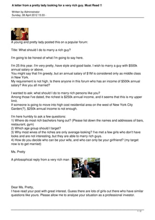 A letter from a pretty lady looking for a very rich guy. Must Read !!

Written by Administrator
Sunday, 08 April 2012 15:33 -




A young and pretty lady posted this on a popular forum: 

Title: What should I do to marry a rich guy? 

I'm going to be honest of what I'm going to say here. 

I'm 25 this year. I'm very pretty, have style and good taste. I wish to marry a guy with $500k
annual salary or above. 
You might say that I'm greedy, but an annual salary of $1M is considered only as middle class
in New York. 
My requirement is not high. Is there anyone in this forum who has an income of $500k annual
salary? Are you all married? 

I wanted to ask: what should I do to marry rich persons like you? 
Among those I've dated, the richest is $250k annual income, and it seems that this is my upper
limit. 
If someone is going to move into high cost residential area on the west of New York City
Garden(?), $250k annual income is not enough. 

I'm here humbly to ask a few questions: 
1) Where do most rich bachelors hang out? (Please list down the names and addresses of bars,
restaurant, gym) 
2) Which age group should I target? 
3) Why most wives of the riches are only average-looking? I've met a few girls who don't have
looks and are not interesting, but they are able to marry rich guys. 
4) How do you decide who can be your wife, and who can only be your girlfriend? (my target
now is to get married) 

Ms. Pretty 

A philosophical reply from a very rich man : 




Dear Ms. Pretty, 
I have read your post with great interest. Guess there are lots of girls out there who have similar
questions like yours. Please allow me to analyse your situation as a professional investor. 




                                                                                              1/2
 