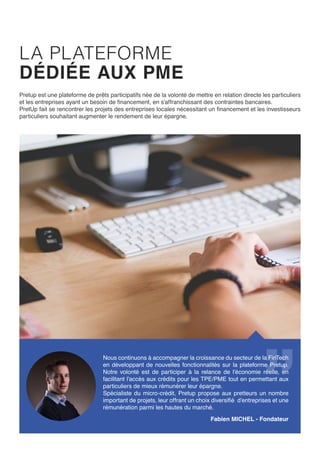 LA PLATEFORME
DÉDIÉE AUX PME
PretUp est une plateforme de prêts participatifs née de la volonté de mettre en relation directe les particuliers
et les entreprises ayant un besoin de financement, en s’affranchissant des contraintes bancaires.
PretUp fait se rencontrer les projets des entreprises locales nécessitant un financement et les investisseurs
particuliers souhaitant augmenter le rendement de leur épargne.
Benoit MICHAUX - Président / Fabien MICHEL - Fondateur
Nous continuons à accompagner la croissance du secteur de la
FinTech en développant de nouvelles fonctionnalités sur la plateforme
PretUp. Notre volonté est de participer à la relance de l’économie
réelle, en facilitant l’accès aux crédits pour les TPE/PME tout en
permettant aux particuliers de mieux rémunérer leur épargne.
Spécialiste du micro-crédit, Pretup propose aux pretteurs un nombre
important de projets, leur offrant un choix diversifié d’entreprises et
une rémunération parmi les hautes du marché.
 