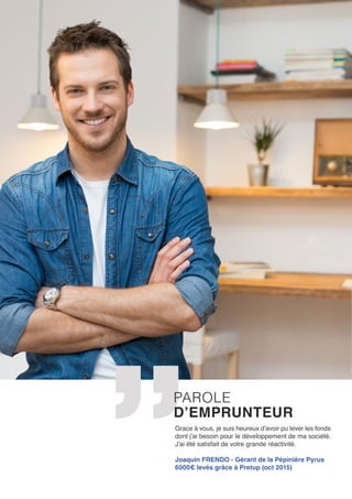 Grace à vous, je suis heureux d’avoir pu lever les fonds
dont j’ai besoin pour le développement de ma société.
J’ai été satisfait de votre grande réactivité.
Joaquin FRENDO - Gérant de la Pépinière Pyrus
6000€ levés grâce à Pretup (oct 2015)
PAROLE
D’EMPRUNTEUR
 