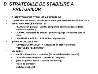 D. STRATEGIILE DE STABILIRE A PRETURILOR D. STRATEGIILE DE STABILIRE A PRETURILOR la produsele noi sau al celor deja existente, pentru diferite conditii de piata pentru PRODUSELE EXISTENTE: REDUCEREA pretului – pentru companiile dominante (excluderea micilor competitori) LIDERUL in materie de preturi – pentru a ajunge la o anume cota de piata; URMARIREA MERSULUI GENERAL al preturilor; pentru PRODUSELE NOI: “ LUAREA CAIMACULUI” = lansarea la un pret foarte mare; “ PRETUL DE PENETRARE” alte tactici: stabilire diferentiata a preturilor (de ex. – biletele de concedii); rabaturi comerciale (de ex. - en-detail / en-gros); game de preturi (de ex. – biletele la concert); “ lideri de pierderi”; pretul promotional. 