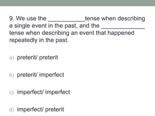 9. We use the ___________tense when describing
a single event in the past, and the _____________
tense when describing an event that happened
repeatedly in the past.
a) preterit/ preterit
b) preterit/ imperfect
c) imperfect/ imperfect
d) imperfect/ preterit
 