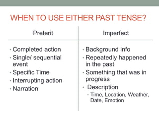 WHEN TO USE EITHER PAST TENSE?
Preterit
• Completed action
• Single/ sequential
event
• Specific Time
• Interrupting action
• Narration
Imperfect
• Background info
• Repeatedly happened
in the past
• Something that was in
progress
• Description
• Time, Location, Weather,
Date, Emotion
 