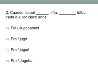 2. Cuando Isabel ______ niña, ________ fútbol
cada día por cinco años.
a) Fui / Jugabamos
b) Era / jugó
c) Era / jugué
d) Era / Jugaba
 