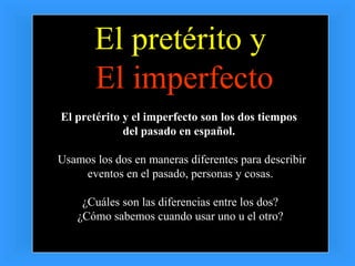 El pretérito y
       El imperfecto
El pretérito y el imperfecto son los dos tiempos
             del pasado en español.

Usamos los dos en maneras diferentes para describir
    eventos en el pasado, personas y cosas.

     ¿Cuáles son las diferencias entre los dos?
    ¿Cómo sabemos cuando usar uno u el otro?
 