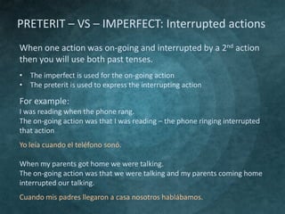 PRETERIT – VS – IMPERFECT: Interrupted actions
When one action was on-going and interrupted by a 2nd action
then you will use both past tenses.
• The imperfect is used for the on-going action
• The preterit is used to express the interrupting action

For example:
I was reading when the phone rang.
The on-going action was that I was reading – the phone ringing interrupted
that action
Yo leía cuando el teléfono sonó.
When my parents got home we were talking.
The on-going action was that we were talking and my parents coming home
interrupted our talking.
Cuando mis padres llegaron a casa nosotros hablábamos.

 