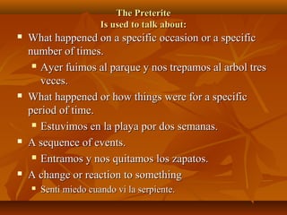 TThhee PPrreetteerriittee 
IIss uusseedd ttoo ttaallkk aabboouutt:: 
 WWhhaatt hhaappppeenneedd oonn aa ssppeecciiffiicc ooccccaassiioonn oorr aa ssppeecciiffiicc 
nnuummbbeerr ooff ttiimmeess.. 
 AAyyeerr ffuuiimmooss aall ppaarrqquuee yy nnooss ttrreeppaammooss aall aarrbbooll ttrreess 
vveecceess.. 
 WWhhaatt hhaappppeenneedd oorr hhooww tthhiinnggss wweerree ffoorr aa ssppeecciiffiicc 
ppeerriioodd ooff ttiimmee.. 
 EEssttuuvviimmooss eenn llaa ppllaayyaa ppoorr ddooss sseemmaannaass.. 
 AA sseeqquueennccee ooff eevveennttss.. 
 EEnnttrraammooss yy nnooss qquuiittaammooss llooss zzaappaattooss.. 
 AA cchhaannggee oorr rreeaaccttiioonn ttoo ssoommeetthhiinngg 
 SSeennttii mmiieeddoo ccuuaannddoo vvii llaa sseerrppiieennttee.. 
 