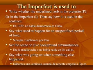 TThhee IImmppeerrffeecctt iiss uusseedd ttoo 
 WWrriittee wwhheetthheerr tthhee uunnddeerrlliinneedd vveerrbb iinn tthhee pprreetteerriittee ((PP)) 
OOrr iinn tthhee iimmppeerrffeecctt ((II)).. TThheenn ssaayy hhooww iitt iiss uusseedd iinn tthhee 
sseenntteennccee.. 
 EEnn 11995599,, nnoo hhaabbííaa ddeemmooccrraaccííaa eenn CCuubbaa.. 
 SSaayy wwhhaatt uusseedd ttoo hhaappppeenn ffoorr aann uunnssppeecciiffiicceedd ppeerriioodd 
ooff ttiimmee.. 
 SSiieemmpprree vviiaajjáábbaammooss ppoorr ttrreenn.. 
 SSeett tthhee sscceennee oorr ggiivvee bbaacckkggrroouunndd cciirrccuummssttaanncceess.. 
 EErraa llaa mmeeddiiaannoocchhee yy nnoo hhaabbííaa nnaaddiiee eenn llaass ccaalllleess.. 
 SSaayy wwhhaatt wwaass ggooiinngg oonn wwhheenn ssoommeetthhiinngg eellssee 
hhaappppeenneedd.. 
 DDáábbaammooss uunnaa ccaammiinnaattaa ccuuaannddoo ddee rreeppeennttee eemmppeezzóó aa lllloovveerr.. 
 