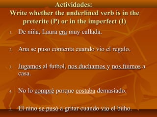 AAccttiivviiddaaddeess:: 
WWrriittee wwhheetthheerr tthhee uunnddeerrlliinneedd vveerrbb iiss iinn tthhee 
pprreetteerriittee ((PP)) oorr iinn tthhee iimmppeerrffeecctt ((II)) 
11.. DDee nniiññaa,, LLaauurraa eerraa mmuuyy ccaallllaaddaa.. 
22.. AAnnaa ssee ppuussoo ccoonntteennttaa ccuuaannddoo vviioo eell rreeggaalloo.. 
33.. JJuuggaammooss aall ffuuttbbooll,, nnooss dduucchhaammooss yy nnooss ffuuiimmooss aa 
ccaassaa.. 
44.. NNoo lloo ccoommpprréé ppoorrqquuee costaba ddeemmaassiiaaddoo.. 
55.. EEll nniinnoo se pusó aa ggrriittaarr ccuuaannddoo vviioo eell bbúúhhoo.. 
 