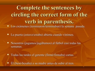 CCoommpplleettee tthhee sseenntteenncceess bbyy 
cciirrcclliinngg tthhee ccoorrrreecctt ffoorrmm ooff tthhee 
vveerrbb iinn ppaarreenntthheessiiss.. 
 LLooss eexxáámmeenneess ((tteerrmmiinnaarroonn//tteerrmmiinnaabbaann)) llaa sseemmaannaa ppaassaaddaa.. 
 LLaa ppuueerrttaa ((eessttuuvvoo//eessttaabbaa)) aabbiieerrttaa ccuuaannddoo vviinniimmooss.. 
 NNoossoossttrrooss ((jjuuggaammooss//jjuuggáábbaammooss)) aall ffúúttbbooll ccaassii ttooddaass llaass 
sseemmaannaass.. 
 TTooddaass llaass ttaarrddeess eell ggeerreennttee ((ffiirrmmóó//ffiirrmmaabbaa)) ccaarrttaass.. 
 ÉÉll ((bbeessóó//bbeessaabbaa)) aa ssuu mmaaddrree aanntteess ddee ssuubbiirr aall ttrreenn.. 
 