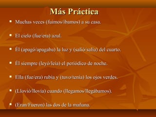 MMááss PPrrááccttiiccaa 
 MMuucchhaass vveecceess ((ffuuiimmooss//ííbbaammooss)) aa ssuu ccaassaa.. 
 EEll cciieelloo ((ffuuee//eerraa)) aazzuull.. 
 ÉÉll ((aappaaggóó//aappaaggaabbaa)) llaa lluuzz yy ((ssaalliióó//ssaallííaa)) ddeell ccuuaarrttoo.. 
 ÉÉll ssiieemmpprree ((lleeyyóó//lleeííaa)) eell ppeerriióóddiiccoo ddee nnoocchhee.. 
 EEllllaa ((ffuuee//eerraa)) rruubbiiaa yy ((ttuuvvoo//tteennííaa)) llooss oojjooss vveerrddeess.. 
 ((LLlloovviióó//lllloovvííaa)) ccuuaannddoo ((lllleeggaammooss//lllleeggáábbaammooss)).. 
 ((EErraann//FFuueerroonn)) llaass ddooss ddee llaa mmaaññaannaa.. 
 