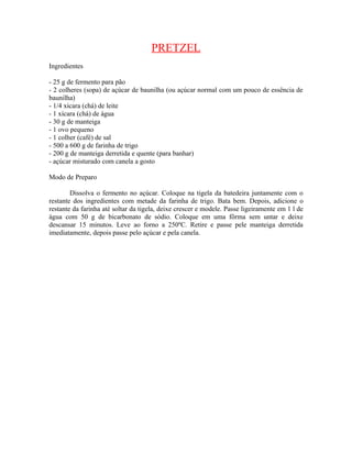 PRETZEL
Ingredientes

- 25 g de fermento para pão
- 2 colheres (sopa) de açúcar de baunilha (ou açúcar normal com um pouco de essência de
baunilha)
- 1/4 xícara (chá) de leite
- 1 xícara (chá) de água
- 30 g de manteiga
- 1 ovo pequeno
- 1 colher (café) de sal
- 500 a 600 g de farinha de trigo
- 200 g de manteiga derretida e quente (para banhar)
- açúcar misturado com canela a gosto

Modo de Preparo

        Dissolva o fermento no açúcar. Coloque na tigela da batedeira juntamente com o
restante dos ingredientes com metade da farinha de trigo. Bata bem. Depois, adicione o
restante da farinha até soltar da tigela, deixe crescer e modele. Passe ligeiramente em 1 l de
água com 50 g de bicarbonato de sódio. Coloque em uma fôrma sem untar e deixe
descansar 15 minutos. Leve ao forno a 250ºC. Retire e passe pele manteiga derretida
imediatamente, depois passe pelo açúcar e pela canela.
 