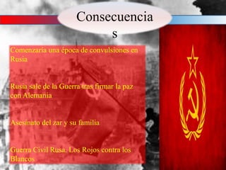 Consecuencia
s
Comenzaría una época de convulsiones en
Rusia
Rusia sale de la Guerra tras firmar la paz
con Alemania
Asesinato del zar y su familia
Guerra Civil Rusa. Los Rojos contra los
Blancos
 