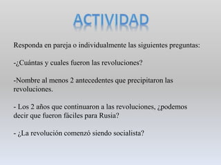 Responda en pareja o individualmente las siguientes preguntas:
-¿Cuántas y cuales fueron las revoluciones?
-Nombre al menos 2 antecedentes que precipitaron las
revoluciones.
- Los 2 años que continuaron a las revoluciones, ¿podemos
decir que fueron fáciles para Rusia?
- ¿La revolución comenzó siendo socialista?
 