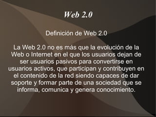 Web 2.0
Definición de Web 2.0
La Web 2.0 no es más que la evolución de la
Web o Internet en el que los usuarios dejan de
ser usuarios pasivos para convertirse en
usuarios activos, que participan y contribuyen en
el contenido de la red siendo capaces de dar
soporte y formar parte de una sociedad que se
informa, comunica y genera conocimiento.
 
