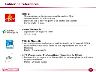 15 
Cahier de références 
● SDIS 21 
✔ Mise en place de la messagerie collaborative OBM 
✔ Développement du site internet 
✔ Expertise sur la mise en place d'un portail collaboratif 
✔ Durée totale : 3 mois 
● Nantes Métropole 
✔ Support sur 50 logiciels libres 
✔ Durée : 1 an 
● Ville de Marseille 
✔ Accompagnement technique et architecturale sur le logiciel EJBCA 
(solution de PKI) dans le cadre de son déploiement à la Ville de 
Marseille 
✔ Durée : 5 jours ouvrés 
● AIFE (Agence pour l'Informatique Financière de l'État) 
✔ Intervention en urgence sur PostgreSQL et mise en place de solutions 
de contournement 
✔ Durée : 20 jours ouvrés 
 