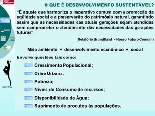 O QUE É DESENVOLVIMENTO SUSTENTÁVEL?
“É aquele que harmoniza o imperativo comum com a promoção da
eqüidade social e a preservação do patrimônio natural, garantindo
assim que as necessidades das atuais gerações sejam atendidas
sem comprometer o atendimento das necessidades das gerações
futuras”
(Relatório Brundtland - Nosso Futuro Comum)
Meio ambiente + desenvolvimento econômico + social
Envolve questões tais como:
Crescimento Populacional;
Crise Urbana;
Pobreza;
Níveis de Consumo de recursos;
Disponibilidade de Água;
Suprimento de produtos às populações.
 