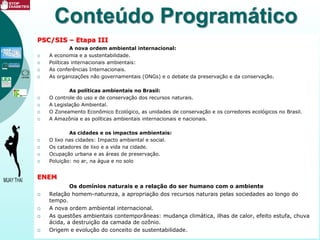 Conteúdo Programático
PSC/SIS – Etapa III
A nova ordem ambiental internacional:
 A economia e a sustentabilidade.
 Políticas internacionais ambientais:
 As conferências Internacionais.
 As organizações não governamentais (ONGs) e o debate da preservação e da conservação.
As políticas ambientais no Brasil:
 O controle do uso e de conservação dos recursos naturais.
 A Legislação Ambiental.
 O Zoneamento Econômico Ecológico, as unidades de conservação e os corredores ecológicos no Brasil.
 A Amazônia e as políticas ambientais internacionais e nacionais.
As cidades e os impactos ambientais:
 O lixo nas cidades: Impacto ambiental e social.
 Os catadores de lixo e a vida na cidade.
 Ocupação urbana e as áreas de preservação.
 Poluição: no ar, na água e no solo
ENEM
Os domínios naturais e a relação do ser humano com o ambiente
 Relação homem-natureza, a apropriação dos recursos naturais pelas sociedades ao longo do
tempo.
 A nova ordem ambiental internacional.
 As questões ambientais contemporâneas: mudança climática, ilhas de calor, efeito estufa, chuva
ácida, a destruição da camada de ozônio.
 Origem e evolução do conceito de sustentabilidade.
 