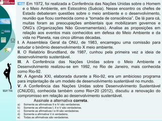 Em 1972, foi realizada a Conferência das Nações Unidas sobre o Homem
e o Meio Ambiente, em Estocolmo (Suécia). Nesse encontro os chefes de
Estado debateram questões sobre o meio ambiente e o desenvolvimento,
reunião que ficou conhecida como a “tomada de consciência”. De lá para cá,
muitas foram as preocupações ambientais que mobilizaram governos e
ONG’s (Organizações Não Governamentais). Analise as proposições em
relação aos eventos mais conhecidos em defesa do Meio Ambiente e da
vida no Planeta, nas cinco últimas décadas.
I. A Assembleia Geral da ONU, de 1983, encarregou uma comissão para
estudar o binômio desenvolvimento X meio ambiente.
II. O Relatório Brundtland, de 1987, cunhou pela primeira vez a ideia de
desenvolvimento sustentável.
III. A Conferência das Nações Unidas sobre o Meio Ambiente e
Desenvolvimento realizou-se em 1992, no Rio de Janeiro, mais conhecida
como Rio-92.
IV. A Agenda XXI, elaborada durante a Rio-92, era um ambicioso programa
para implantação de um modelo de desenvolvimento sustentável no mundo.
V. A Conferência das Nações Unidas sobre Desenvolvimento Sustentável
(CNUDS), conhecida também como Rio+20 (2012), discutiu a renovação do
compromisso em relação ao desenvolvimento sustentável.
Assinale a alternativa correta.
a) Somente as afirmativas II e IV são verdadeiras.
b) Somente as afirmativas I, II e V são verdadeiras.
c) Somente as afirmativas I e III são verdadeiras.
d) Somente a afirmativa V é verdadeira.
e) Todas as afirmativas são verdadeiras.
 