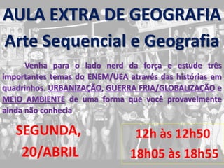12h às 12h50
18h05 às 18h55
AULA EXTRA DE GEOGRAFIA
Arte Sequencial e Geografia
Venha para o lado nerd da força e estude três
importantes temas do ENEM/UEA através das histórias em
quadrinhos. URBANIZAÇÃO, GUERRA FRIA/GLOBALIZAÇÃO e
MEIO AMBIENTE de uma forma que você provavelmente
ainda não conhecia
SEGUNDA,
20/ABRIL
 